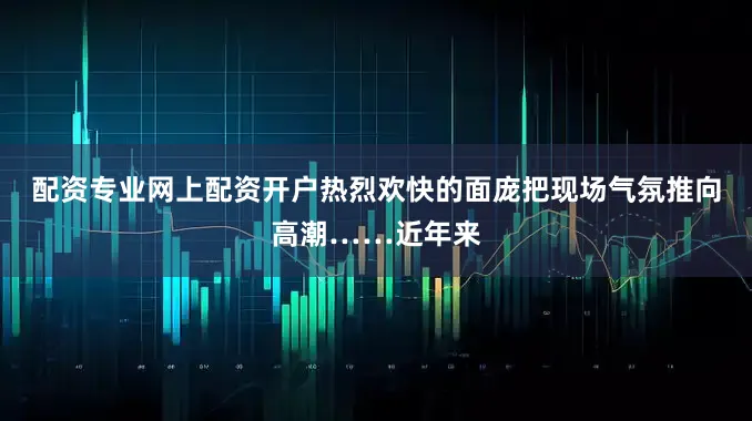 配资专业网上配资开户热烈欢快的面庞把现场气氛推向高潮……近年来