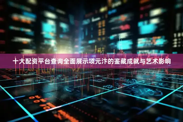 十大配资平台查询全面展示项元汴的鉴藏成就与艺术影响