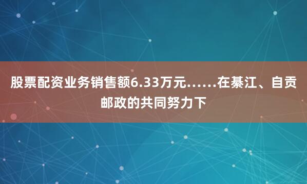 股票配资业务销售额6.33万元……在綦江、自贡邮政的共同努力下