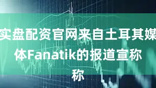 实盘配资官网来自土耳其媒体Fanatik的报道宣称