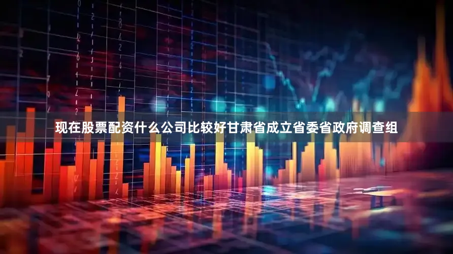 现在股票配资什么公司比较好甘肃省成立省委省政府调查组