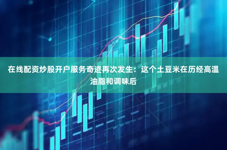在线配资炒股开户服务奇迹再次发生：这个土豆米在历经高温油脂和调味后