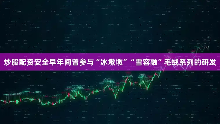 炒股配资安全早年间曾参与“冰墩墩”“雪容融”毛绒系列的研发