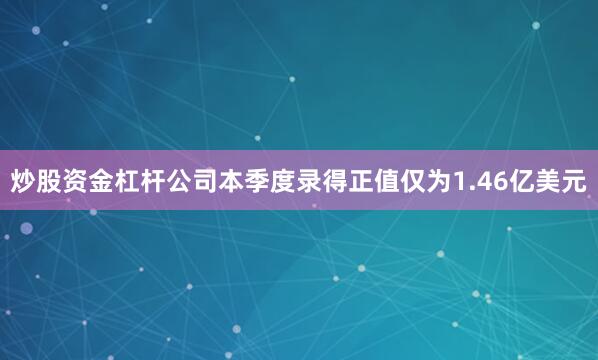 炒股资金杠杆公司本季度录得正值仅为1.46亿美元