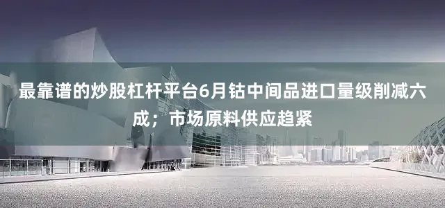 最靠谱的炒股杠杆平台6月钴中间品进口量级削减六成；市场原料供应趋紧