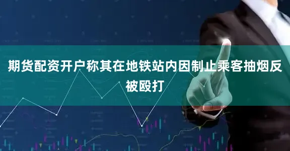 期货配资开户称其在地铁站内因制止乘客抽烟反被殴打