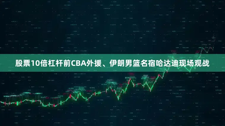 股票10倍杠杆前CBA外援、伊朗男篮名宿哈达迪现场观战