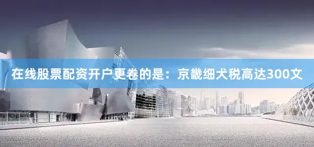 在线股票配资开户更卷的是：京畿细犬税高达300文