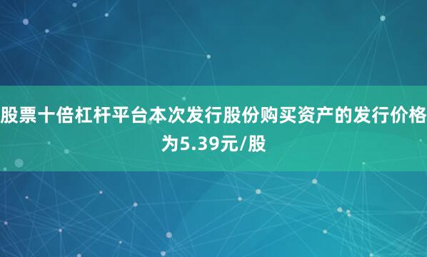 股票十倍杠杆平台本次发行股份购买资产的发行价格为5.39元/股