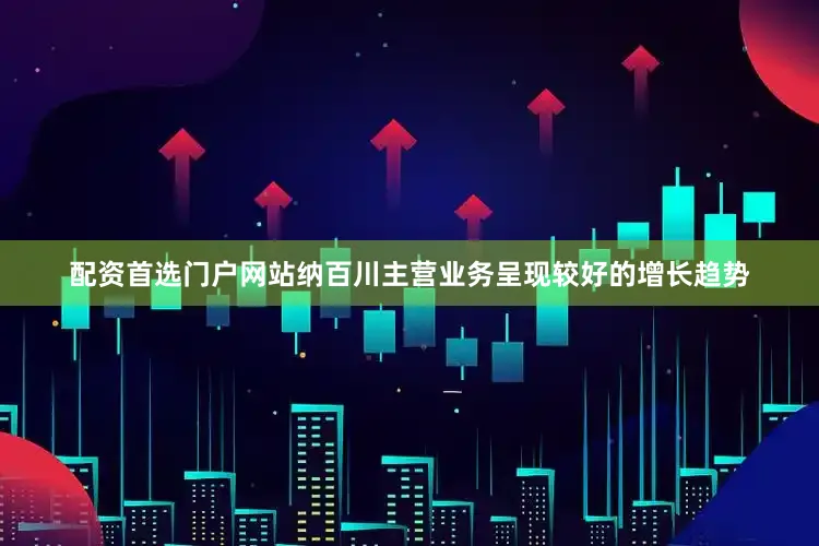 配资首选门户网站纳百川主营业务呈现较好的增长趋势