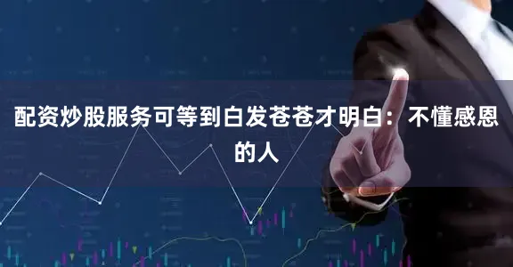 配资炒股服务可等到白发苍苍才明白：不懂感恩的人