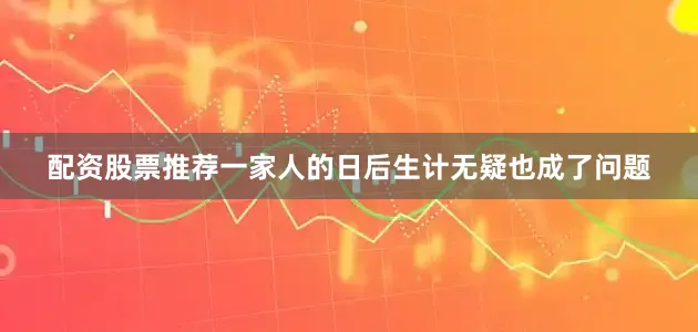 配资股票推荐一家人的日后生计无疑也成了问题