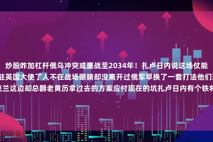 炒股咋加杠杆俄乌冲突或鏖战至2034年！扎卢日内说这场仗能打到2034年十年光景他现在是驻英国大使了人不在战场眼睛却没离开过俄军早换了一套打法他们现在纯粹是在磨一点一点耗乌克兰这边却总翻老黄历拿过去的方案应付现在的坑扎卢日内有个铁将军的外号不是白来的他讲话硬不绕弯但听得进去的人好像不太多        俄军的打法彻底变了他们不再追求闪电般的推进速度阿夫杰耶夫卡之后 整个战略基调转向消耗战有点像用砂