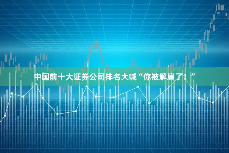 中国前十大证券公司排名大喊“你被解雇了！”
